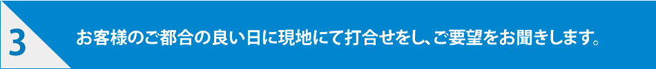 お客様のご都合の良い日に現地にて打ち合わせをし、ご要望をお聞きします。