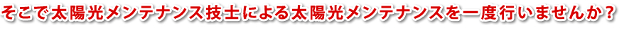 そこで太陽光メンテナンス技士による太陽光メンテナンスを一度行いませんか？